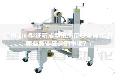 廣州xk100型紙箱成型機崗位安全操作(有哪些需要注意的事項？)